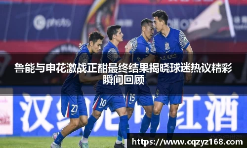 鲁能与申花激战正酣最终结果揭晓球迷热议精彩瞬间回顾